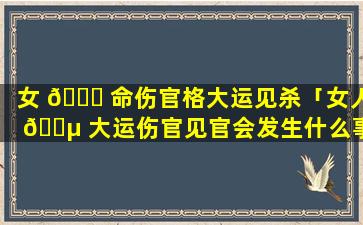 女 🐛 命伤官格大运见杀「女人 🐵 大运伤官见官会发生什么事」